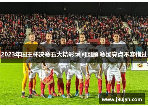 2023年国王杯决赛五大精彩瞬间回顾 赛场亮点不容错过