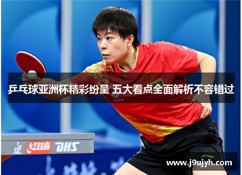 乒乓球亚洲杯精彩纷呈 五大看点全面解析不容错过