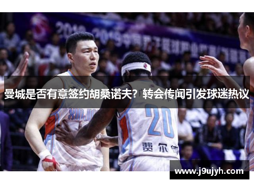 曼城是否有意签约胡桑诺夫？转会传闻引发球迷热议