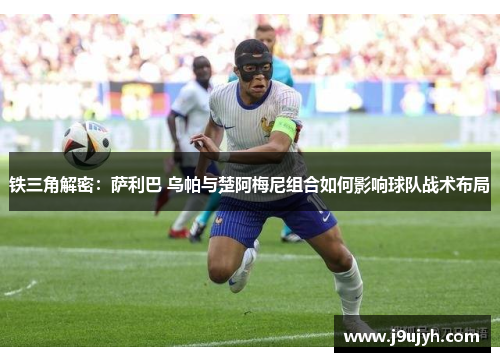 铁三角解密：萨利巴 乌帕与楚阿梅尼组合如何影响球队战术布局