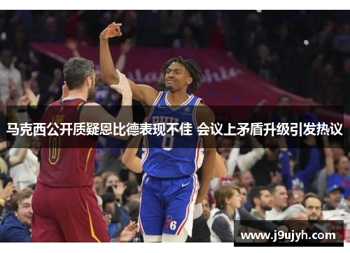 马克西公开质疑恩比德表现不佳 会议上矛盾升级引发热议