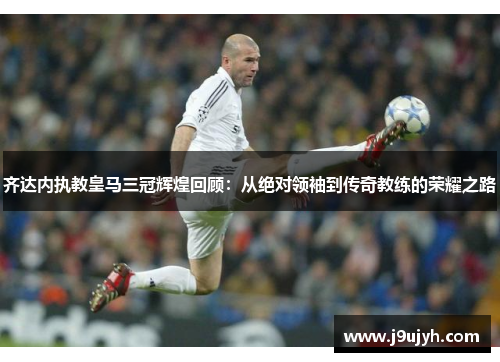 齐达内执教皇马三冠辉煌回顾：从绝对领袖到传奇教练的荣耀之路