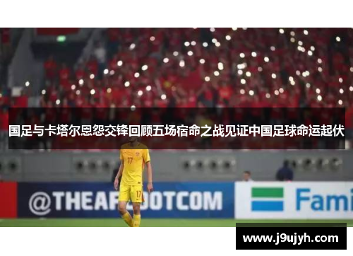 国足与卡塔尔恩怨交锋回顾五场宿命之战见证中国足球命运起伏
