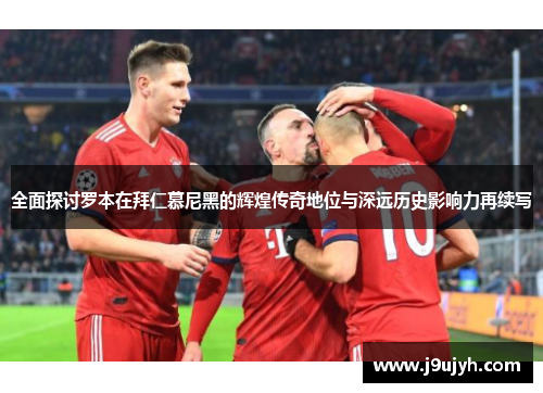 全面探讨罗本在拜仁慕尼黑的辉煌传奇地位与深远历史影响力再续写