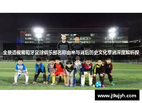 全景透视葡萄牙足球俱乐部名称由来与背后历史文化意涵深度解析探
